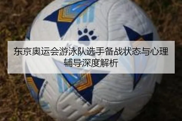 东京奥运会游泳队选手备战状态与心理辅导深度解析